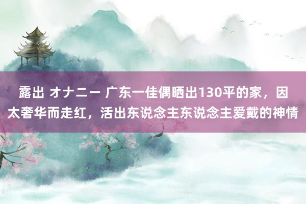 露出 オナニー 广东一佳偶晒出130平的家，因太奢华而走红，活出东说念主东说念主爱戴的神情