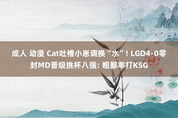 成人 动漫 Cat吐槽小崽调换“水”! LGD4-0零封MD晋级挑杯八强: 粗鄙率打KSG