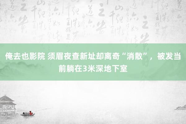 俺去也影院 须眉夜查新址却离奇“消散”，被发当前躺在3米深地下室