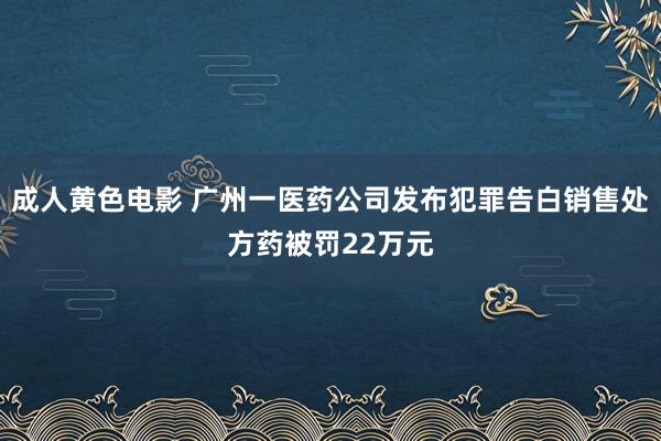 成人黄色电影 广州一医药公司发布犯罪告白销售处方药被罚22万元