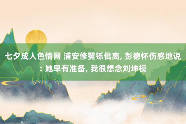 七夕成人色情网 浦安修矍铄仳离， 彭德怀伤感地说: 她早有准备， 我很想念刘坤模