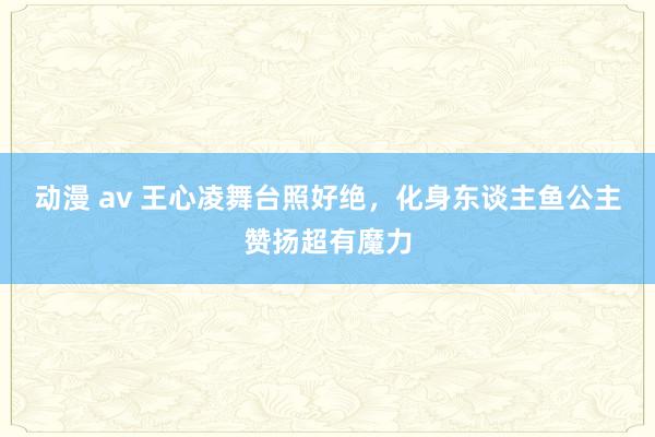 动漫 av 王心凌舞台照好绝，化身东谈主鱼公主赞扬超有魔力