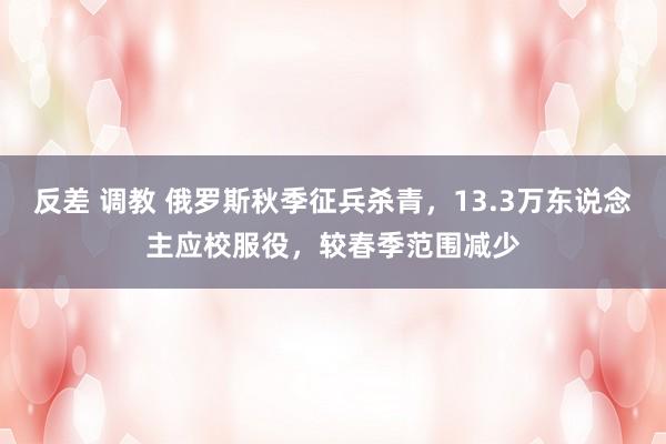 反差 调教 俄罗斯秋季征兵杀青，13.3万东说念主应校服役，较春季范围减少