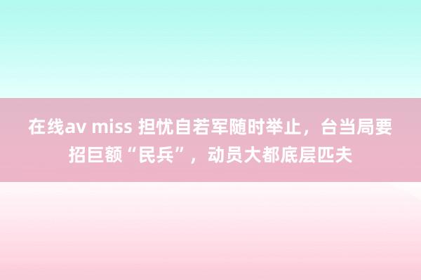 在线av miss 担忧自若军随时举止，台当局要招巨额“民兵”，动员大都底层匹夫