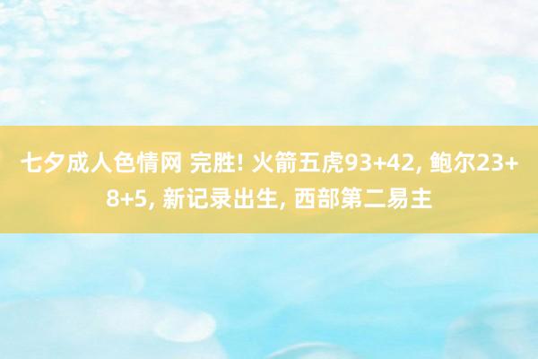 七夕成人色情网 完胜! 火箭五虎93+42， 鲍尔23+8+5， 新记录出生， 西部第二易主