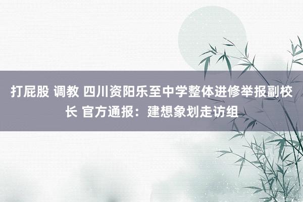 打屁股 调教 四川资阳乐至中学整体进修举报副校长 官方通报：建想象划走访组