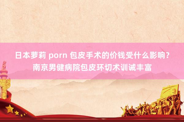 日本萝莉 porn 包皮手术的价钱受什么影响？南京男健病院包皮环切术训诫丰富