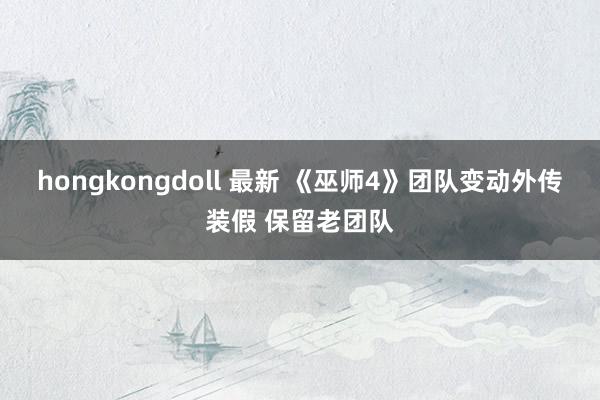 hongkongdoll 最新 《巫师4》团队变动外传装假 保留老团队