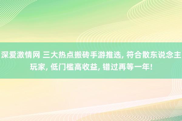 深爱激情网 三大热点搬砖手游推选， 符合散东说念主玩家， 低门槛高收益， 错过再等一年!