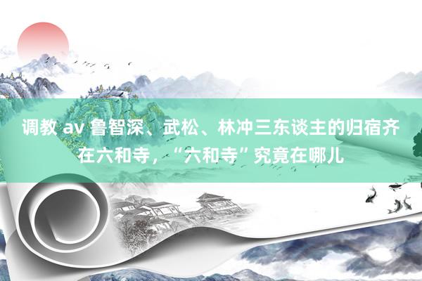 调教 av 鲁智深、武松、林冲三东谈主的归宿齐在六和寺，“六和寺”究竟在哪儿