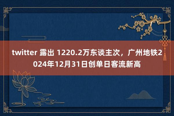 twitter 露出 1220.2万东谈主次，广州地铁2024年12月31日创单日客流新高