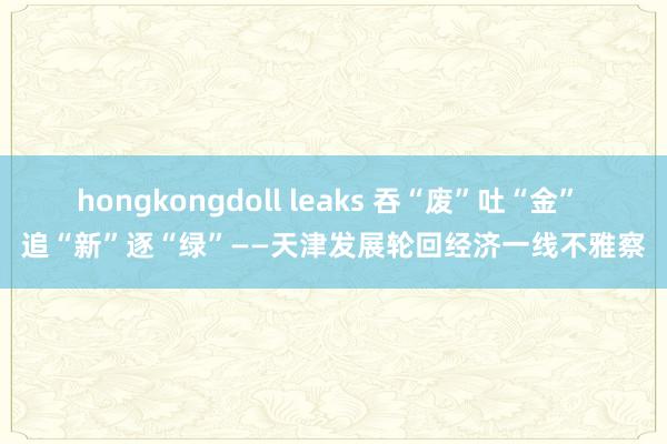 hongkongdoll leaks 吞“废”吐“金” 追“新”逐“绿”——天津发展轮回经济一线不雅察