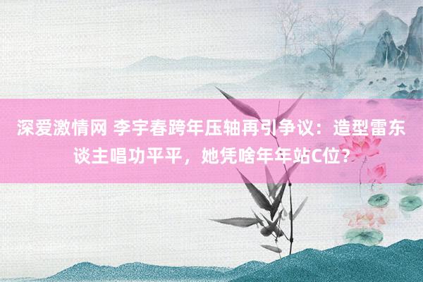 深爱激情网 李宇春跨年压轴再引争议：造型雷东谈主唱功平平，她凭啥年年站C位？