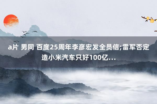 a片 男同 百度25周年李彦宏发全员信;雷军否定造小米汽车只好100亿…