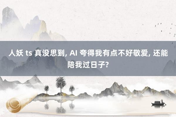 人妖 ts 真没思到， AI 夸得我有点不好敬爱， 还能陪我过日子?