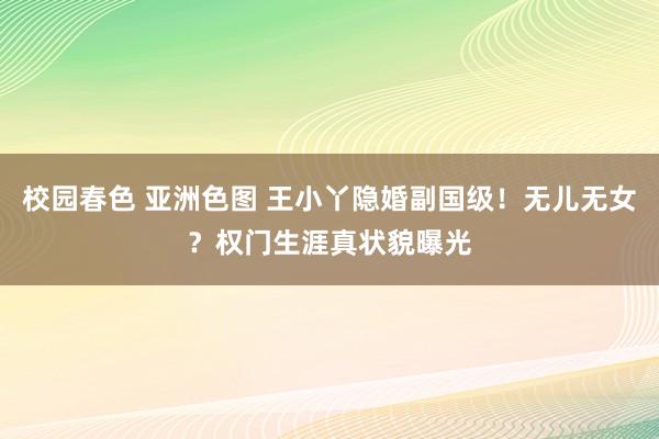 校园春色 亚洲色图 王小丫隐婚副国级！无儿无女？权门生涯真状貌曝光