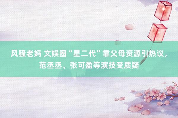 风骚老妈 文娱圈“星二代”靠父母资源引热议，范丞丞、张可盈等演技受质疑