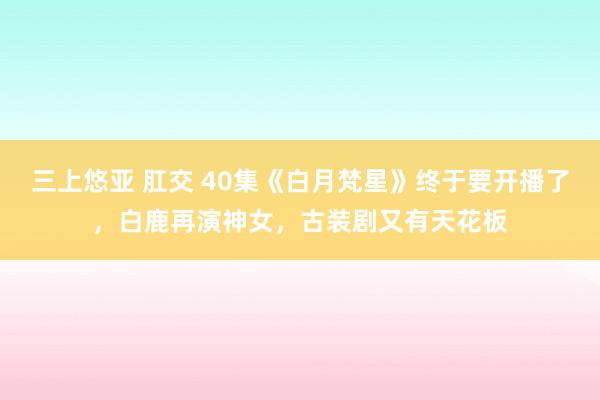 三上悠亚 肛交 40集《白月梵星》终于要开播了，白鹿再演神女，古装剧又有天花板