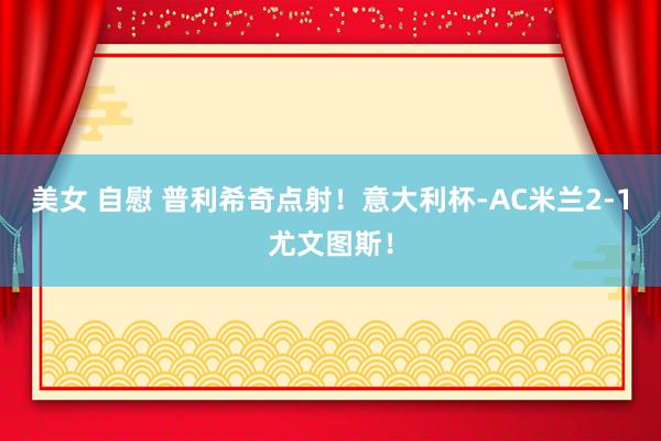 美女 自慰 普利希奇点射！意大利杯-AC米兰2-1尤文图斯！