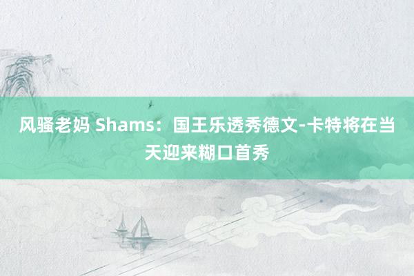 风骚老妈 Shams：国王乐透秀德文-卡特将在当天迎来糊口首秀