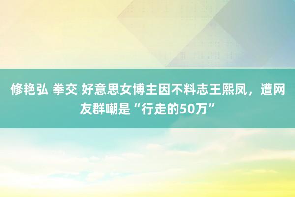 修艳弘 拳交 好意思女博主因不料志王熙凤，遭网友群嘲是“行走的50万”