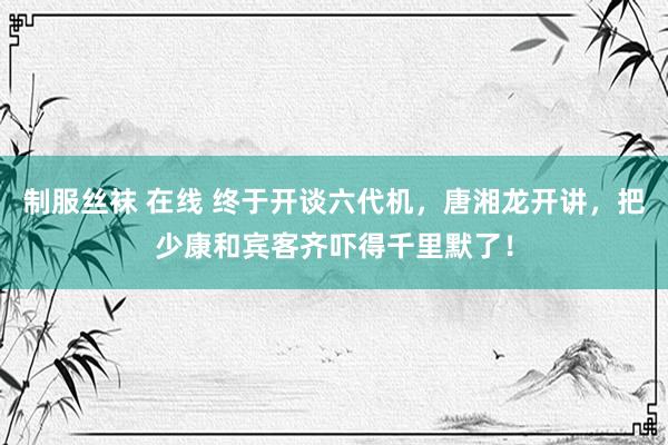 制服丝袜 在线 终于开谈六代机，唐湘龙开讲，把少康和宾客齐吓得千里默了！