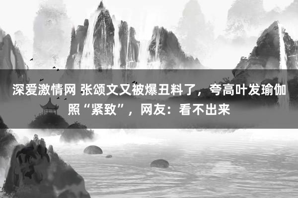 深爱激情网 张颂文又被爆丑料了，夸高叶发瑜伽照“紧致”，网友：看不出来