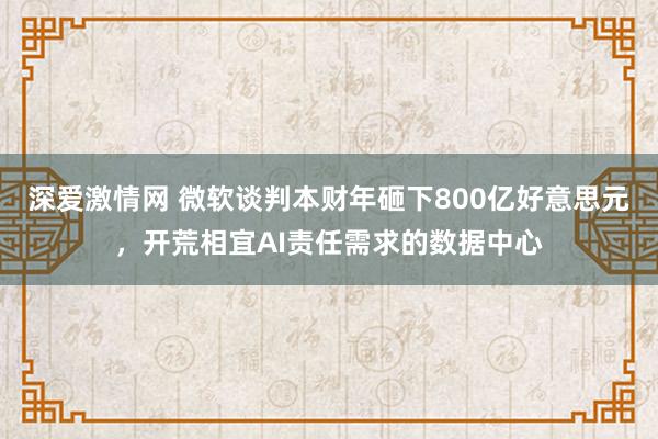 深爱激情网 微软谈判本财年砸下800亿好意思元，开荒相宜AI责任需求的数据中心