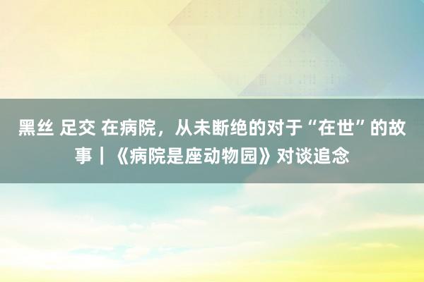 黑丝 足交 在病院，从未断绝的对于“在世”的故事｜《病院是座动物园》对谈追念