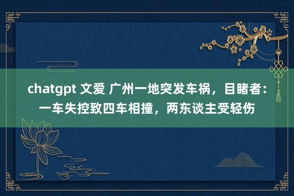 chatgpt 文爱 广州一地突发车祸，目睹者：一车失控致四车相撞，两东谈主受轻伤