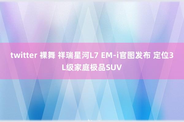 twitter 裸舞 祥瑞星河L7 EM-i官图发布 定位3L级家庭极品SUV