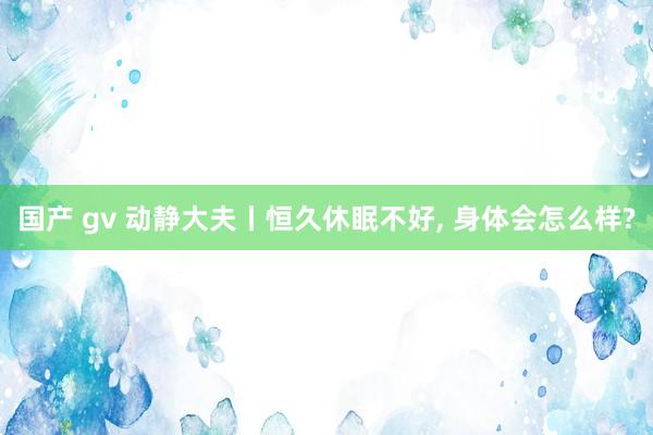 国产 gv 动静大夫丨恒久休眠不好， 身体会怎么样?