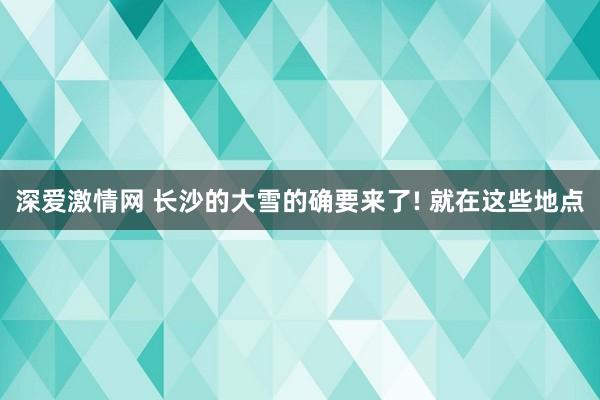 深爱激情网 长沙的大雪的确要来了! 就在这些地点