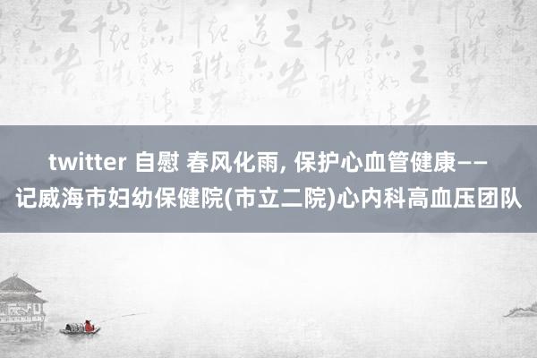 twitter 自慰 春风化雨， 保护心血管健康——记威海市妇幼保健院(市立二院)心内科高血压团队