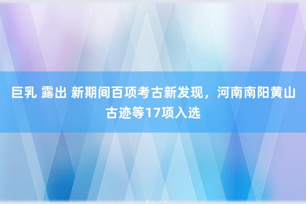 巨乳 露出 新期间百项考古新发现，河南南阳黄山古迹等17项入选