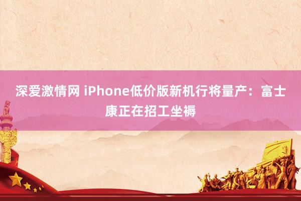 深爱激情网 iPhone低价版新机行将量产：富士康正在招工坐褥