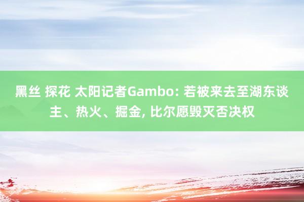 黑丝 探花 太阳记者Gambo: 若被来去至湖东谈主、热火、掘金， 比尔愿毁灭否决权