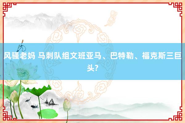 风骚老妈 马刺队组文班亚马、巴特勒、福克斯三巨头?