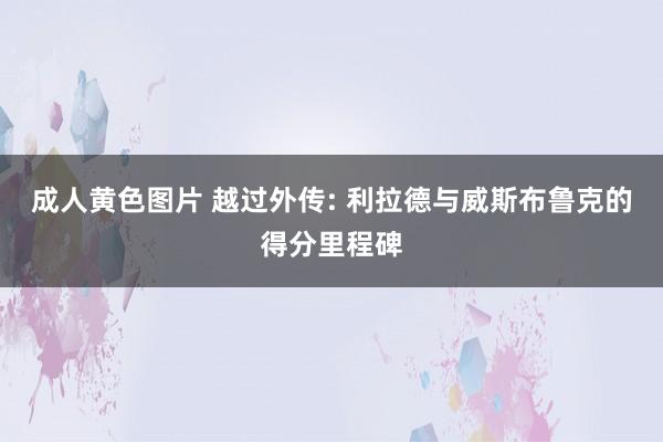 成人黄色图片 越过外传: 利拉德与威斯布鲁克的得分里程碑