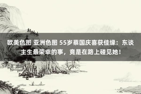 欧美色图 亚洲色图 55岁蔡国庆喜获佳缘：东谈主生最荣幸的事，竟是在路上碰见她！