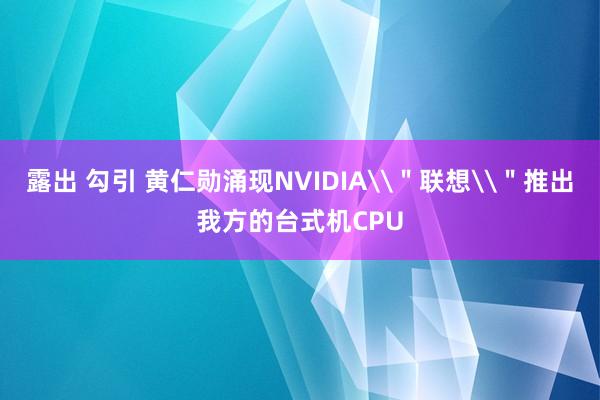 露出 勾引 黄仁勋涌现NVIDIA\＂联想\＂推出我方的台式机CPU