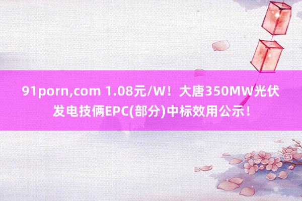 91porn，com 1.08元/W！大唐350MW光伏发电技俩EPC(部分)中标效用公示！