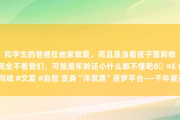 和学生的爸爸在他家做爱，而且是当着孩子面前做爱，太刺激了，孩子完全不看我们，可能是年龄还小什么都不懂吧🤣 #同城 #文爱 #自慰 变身“洋景漂”逐梦平台——千年瓷齐景德镇迎聚“文化候鸟”