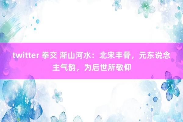 twitter 拳交 渐山河水：北宋丰骨，元东说念主气韵，为后世所敬仰