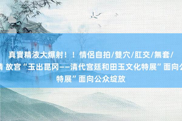 真實精液大爆射！！情侶自拍/雙穴/肛交/無套/大量噴精 故宫“玉出昆冈——清代宫廷和田玉文化特展”面向公众绽放