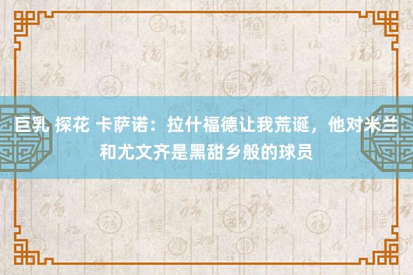 巨乳 探花 卡萨诺：拉什福德让我荒诞，他对米兰和尤文齐是黑甜乡般的球员