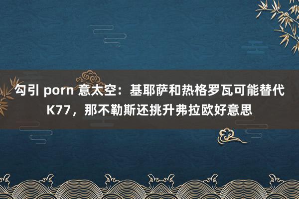 勾引 porn 意太空：基耶萨和热格罗瓦可能替代K77，那不勒斯还挑升弗拉欧好意思