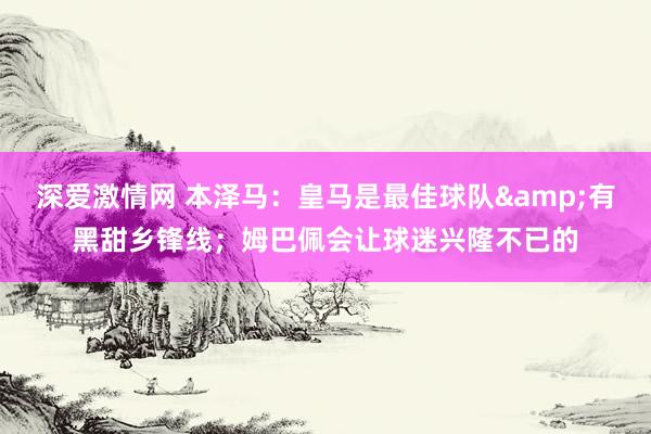 深爱激情网 本泽马：皇马是最佳球队&有黑甜乡锋线；姆巴佩会让球迷兴隆不已的