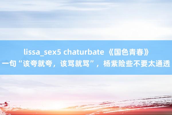 lissa_sex5 chaturbate 《国色青春》一句“该夸就夸，该骂就骂”，杨紫险些不要太通透