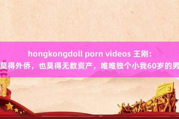 hongkongdoll porn videos 王刚：我莫得外侨，也莫得无数资产，唯唯独个小我60岁的男儿